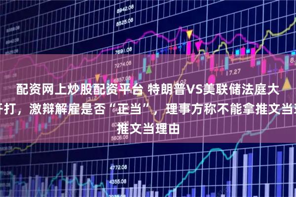 配资网上炒股配资平台 特朗普VS美联储法庭大战开打,激辩解雇是否“正当”,理事方称不能拿推文当理由