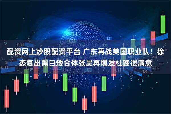 配资网上炒股配资平台 广东再战美国职业队!徐杰复出黑白矮合体张昊再爆发杜锋很满意